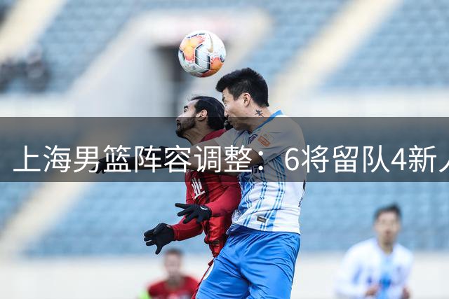 上海男篮阵容调整：6将留队4新人晋升 4人离任