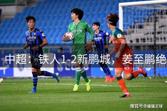 中超：铁人1-2新鹏城，姜至鹏绝杀，热菲尼奥阿代米破门