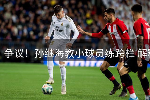 争议！孙继海教小球员练跨栏 解释原因：这么练才专业 与董路不同