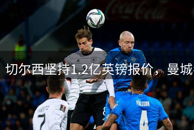 切尔西坚持1.2亿英镑报价，曼城考虑内托交易