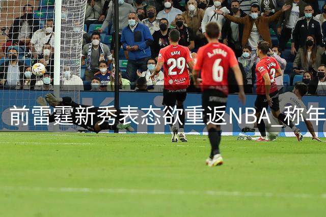 前雷霆新秀表态欲重返NBA 称年龄优势带来现实希望