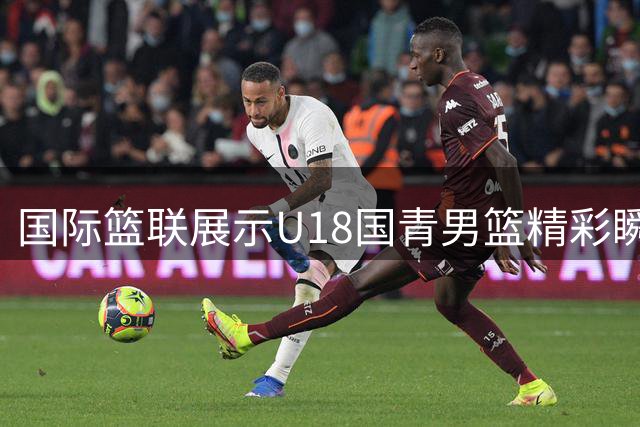 国际篮联展示U18国青男篮精彩瞬间：盖帽快攻齐上演