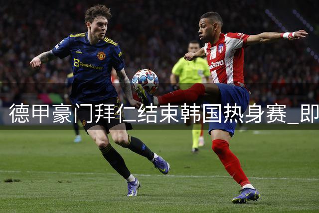 德甲豪门拜仁结束韩国热身赛 即将转战香港对决英超劲旅