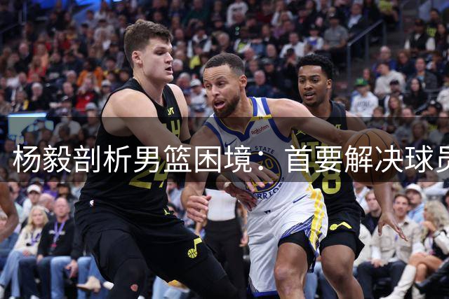 杨毅剖析男篮困境：首要解决球员态度与选拔机制问题