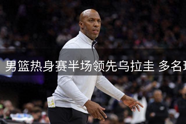 男篮热身赛半场领先乌拉圭 多名球员表现亮眼