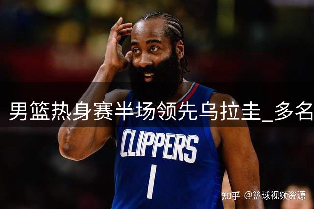 男篮热身赛半场领先乌拉圭 多名球员表现亮眼