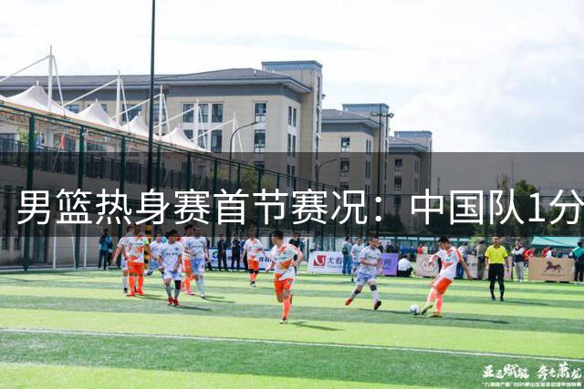 男篮热身赛首节赛况：中国队1分差距暂负新西兰