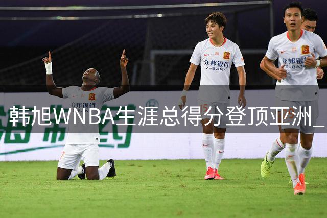 韩旭WNBA生涯总得分登顶亚洲 中国女篮四将跻身历史榜单