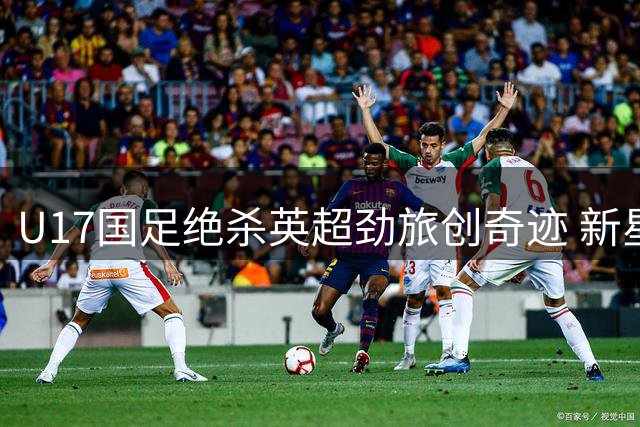 U17国足绝杀英超劲旅创奇迹 新星闪耀背后藏隐患