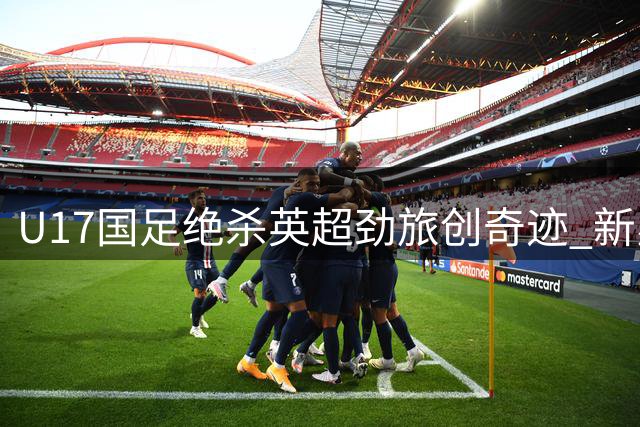 U17国足绝杀英超劲旅创奇迹 新星闪耀背后藏隐患